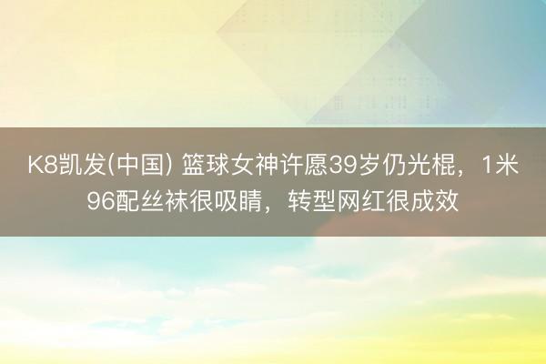 K8凯发(中国) 篮球女神许愿39岁仍光棍,1米96配丝袜很吸睛,转型网红很成效