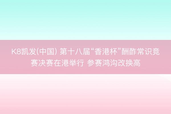 K8凯发(中国) 第十八届“香港杯”酬酢常识竞赛决赛在港举行 参赛鸿沟改换高