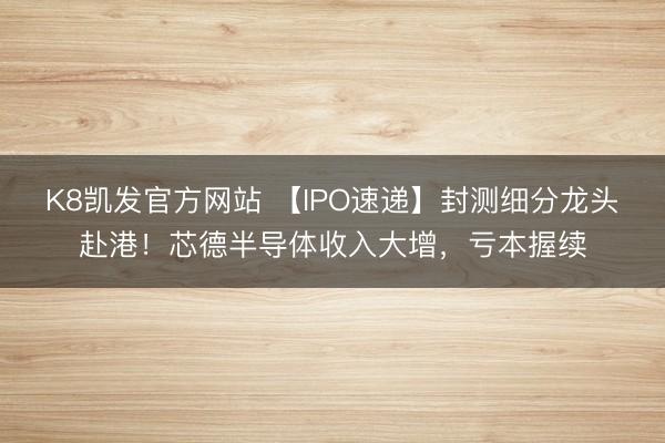 K8凯发官方网站 【IPO速递】封测细分龙头赴港！芯德半导体收入大增，亏本握续