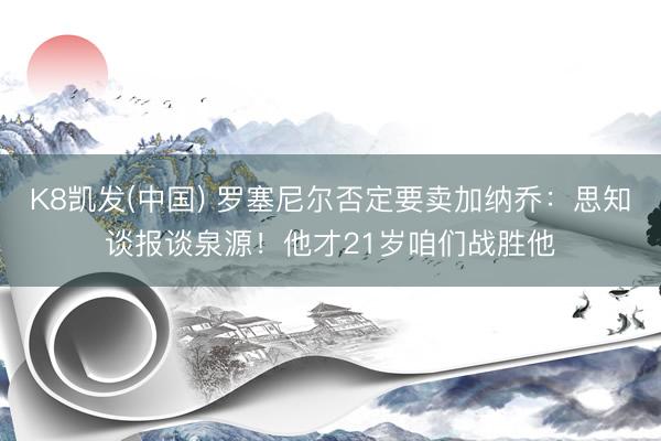 K8凯发(中国) 罗塞尼尔否定要卖加纳乔:思知谈报谈泉源!他才21岁咱们战胜他