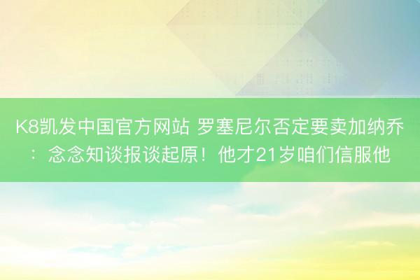 K8凯发中国官方网站 罗塞尼尔否定要卖加纳乔：念念知谈报谈起原！他才21岁咱们信服他