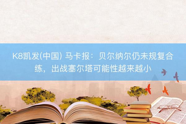 K8凯发(中国) 马卡报:贝尔纳尔仍未规复合练,出战塞尔塔可能性越来越小