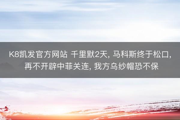 K8凯发官方网站 千里默2天， 马科斯终于松口， 再不开辟中菲关连， 我方乌纱帽恐不保