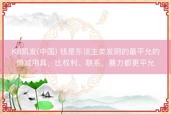 K8凯发(中国) 钱是东谈主类发明的最平允的熵减用具,比权利、联系、暴力都更平允