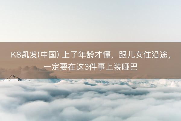 K8凯发(中国) 上了年龄才懂，跟儿女住沿途，一定要在这3件事上装哑巴