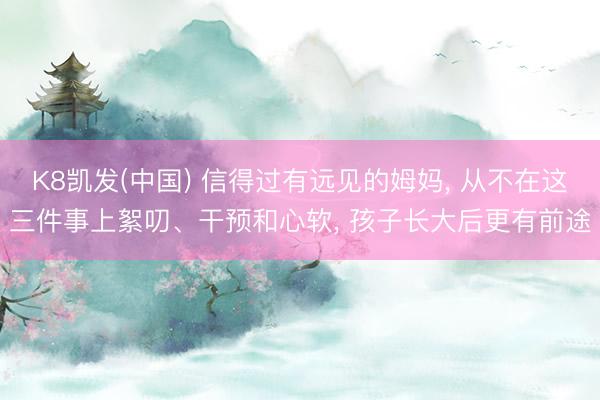 K8凯发(中国) 信得过有远见的姆妈， 从不在这三件事上絮叨、干预和心软， 孩子长大后更有前途