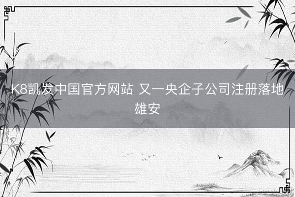 K8凯发中国官方网站 又一央企子公司注册落地雄安