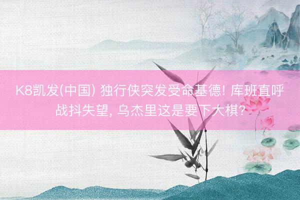 K8凯发(中国) 独行侠突发受命基德! 库班直呼战抖失望， 乌杰里这是要下大棋?