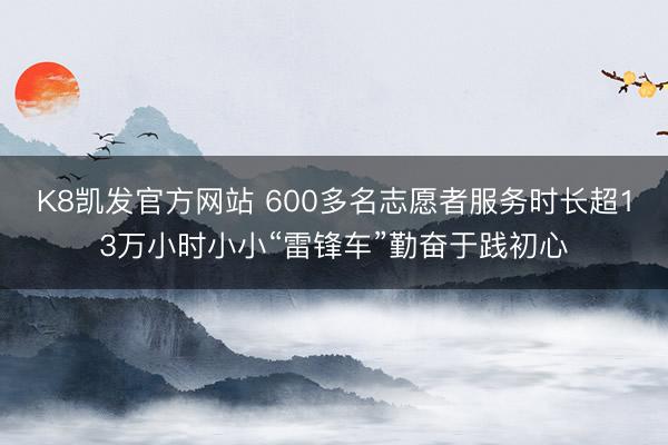 K8凯发官方网站 600多名志愿者服务时长超13万小时小小“雷锋车”勤奋于践初心