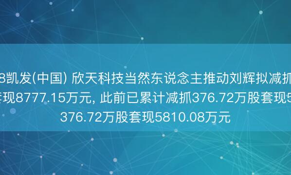 K8凯发(中国) 欣天科技当然东说念主推动刘辉拟减抓578.97万股套现8777.15万元， 此前已累计减抓376.72万股套现5810.08万元