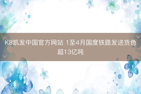 K8凯发中国官方网站 1至4月国度铁路发送货色超13亿吨