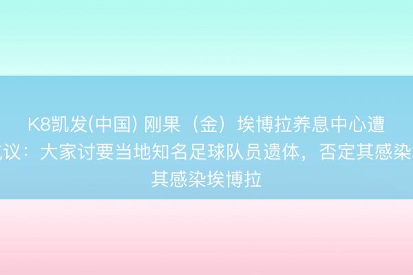 K8凯发(中国) 刚果（金）埃博拉养息中心遭纵火抗议：大家讨要当地知名足球队员遗体，否定其感染埃博拉