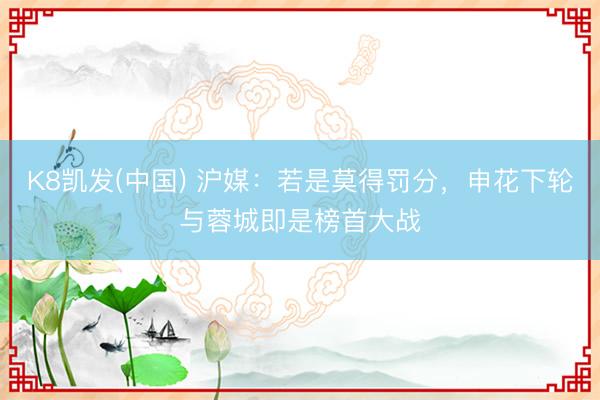 K8凯发(中国) 沪媒：若是莫得罚分，申花下轮与蓉城即是榜首大战