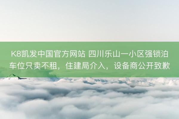 K8凯发中国官方网站 四川乐山一小区强锁泊车位只卖不租,住建局介入,设备商公开致歉