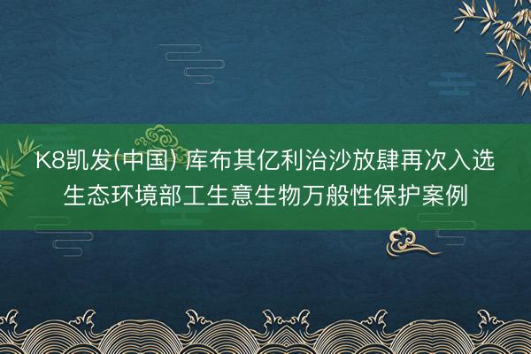 K8凯发(中国) 库布其亿利治沙放肆再次入选生态环境部工生意生物万般性保护案例