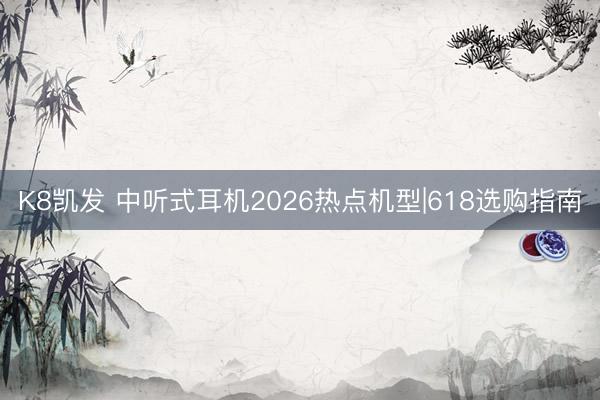 K8凯发 中听式耳机2026热点机型|618选购指南
