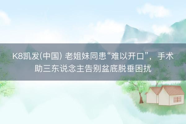 K8凯发(中国) 老姐妹同患“难以开口”,手术助三东说念主告别盆底脱垂困扰