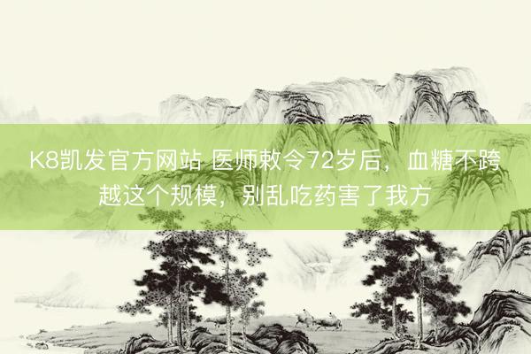 K8凯发官方网站 医师敕令72岁后，血糖不跨越这个规模，别乱吃药害了我方