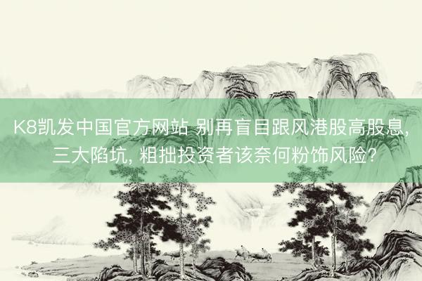 K8凯发中国官方网站 别再盲目跟风港股高股息， 三大陷坑， 粗拙投资者该奈何粉饰风险?