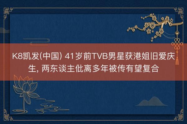 K8凯发(中国) 41岁前TVB男星获港姐旧爱庆生， 两东谈主仳离多年被传有望复合