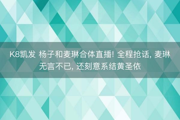 K8凯发 杨子和麦琳合体直播! 全程抢话， 麦琳无言不已， 还刻意系结黄圣依