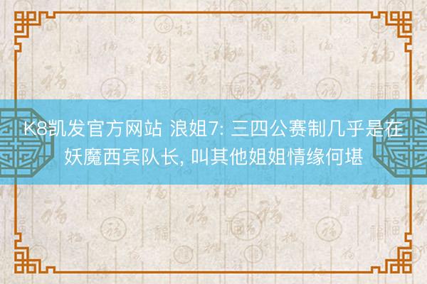 K8凯发官方网站 浪姐7: 三四公赛制几乎是在妖魔西宾队长, 叫其他姐姐情缘何堪