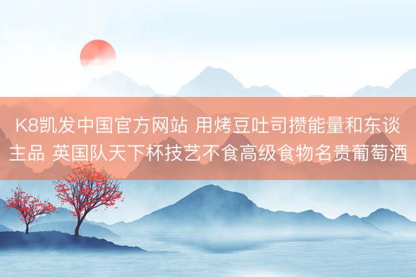 K8凯发中国官方网站 用烤豆吐司攒能量和东谈主品 英国队天下杯技艺不食高级食物名贵葡萄酒