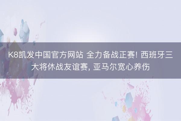 K8凯发中国官方网站 全力备战正赛! 西班牙三大将休战友谊赛， 亚马尔宽心养伤