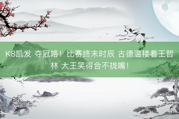 K8凯发 夺冠咯！比赛终末时辰 古德温搂着王哲林 大王笑得合不拢嘴！