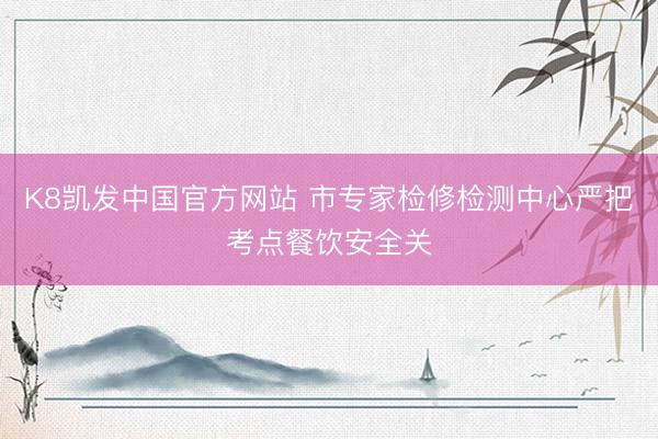 K8凯发中国官方网站 市专家检修检测中心严把考点餐饮安全关