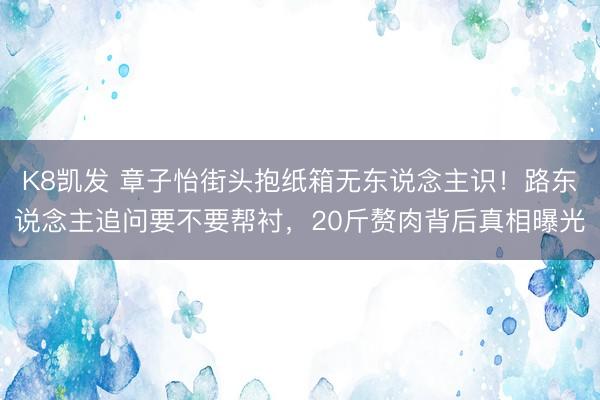 K8凯发 章子怡街头抱纸箱无东说念主识!路东说念主追问要不要帮衬,20斤赘肉背后真相曝光