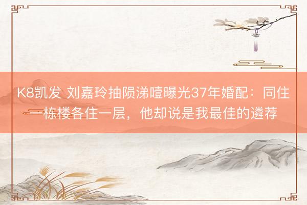 K8凯发 刘嘉玲抽陨涕噎曝光37年婚配：同住一栋楼各住一层，他却说是我最佳的遴荐