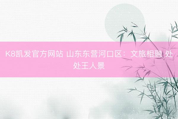 K8凯发官方网站 山东东营河口区:文旅相融 处处王人景