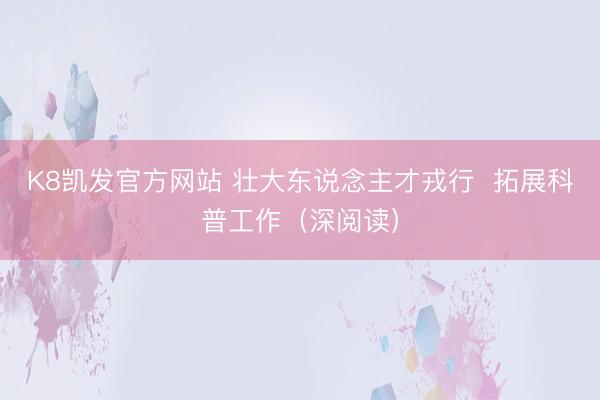 K8凯发官方网站 壮大东说念主才戎行  拓展科普工作（深阅读）