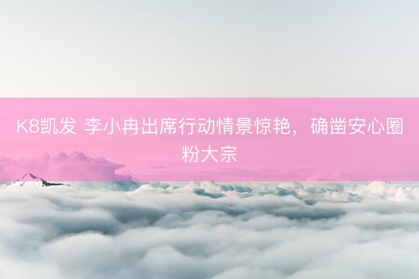 K8凯发 李小冉出席行动情景惊艳，确凿安心圈粉大宗