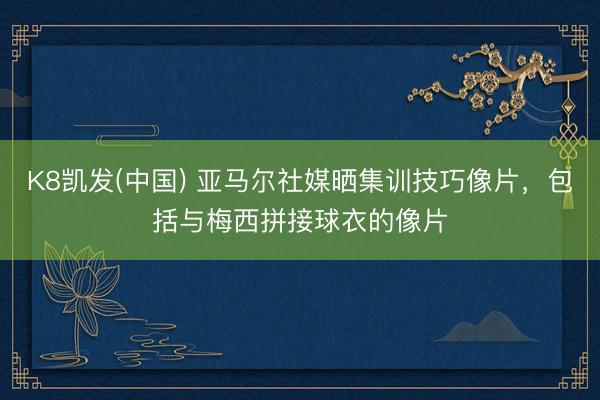 K8凯发(中国) 亚马尔社媒晒集训技巧像片，包括与梅西拼接球衣的像片