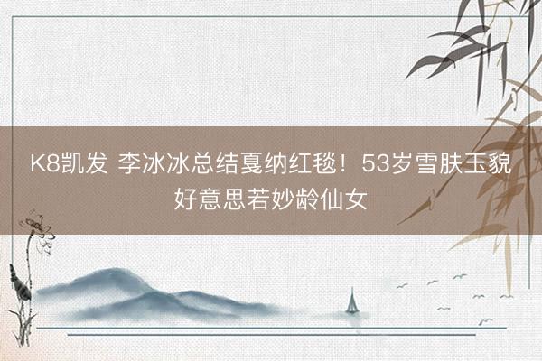 K8凯发 李冰冰总结戛纳红毯！53岁雪肤玉貌好意思若妙龄仙女