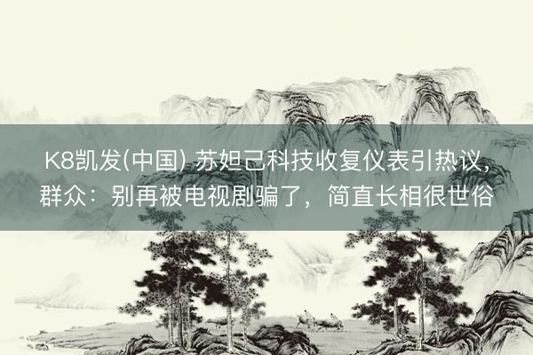 K8凯发(中国) 苏妲己科技收复仪表引热议,群众:别再被电视剧骗了,简直长相很世俗