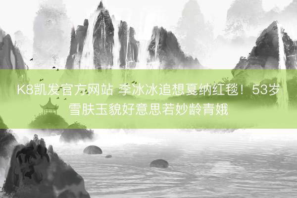 K8凯发官方网站 李冰冰追想戛纳红毯！53岁雪肤玉貌好意思若妙龄青娥