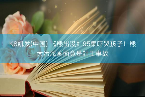 K8凯发(中国) 《熊出没》95集吓哭孩子！熊大污蔑画面竟是赶工事故