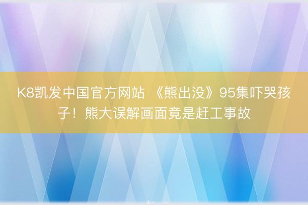 K8凯发中国官方网站 《熊出没》95集吓哭孩子!熊大误解画面竟是赶工事故