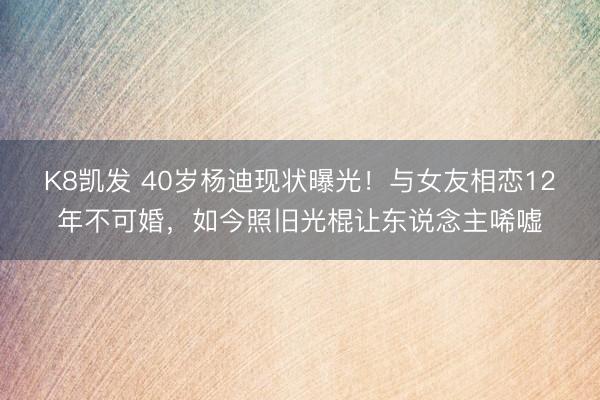 K8凯发 40岁杨迪现状曝光！与女友相恋12年不可婚，如今照旧光棍让东说念主唏嘘