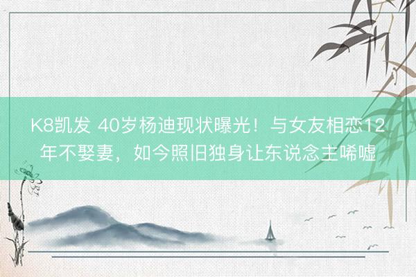 K8凯发 40岁杨迪现状曝光！与女友相恋12年不娶妻，如今照旧独身让东说念主唏嘘