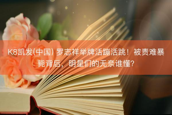 K8凯发(中国) 罗志祥举牌活蹦活跳！被责难暴毙背后，明星们的无奈谁懂？