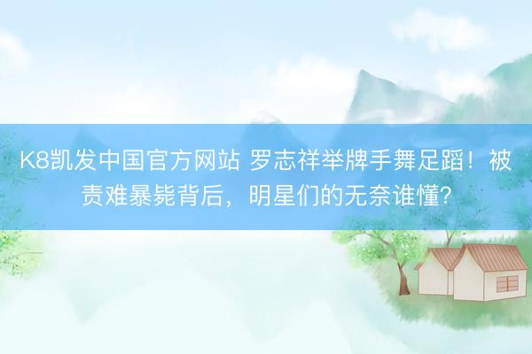 K8凯发中国官方网站 罗志祥举牌手舞足蹈！被责难暴毙背后，明星们的无奈谁懂？