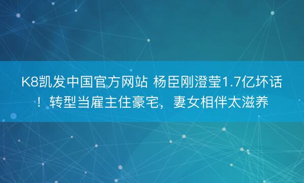 K8凯发中国官方网站 杨臣刚澄莹1.7亿坏话！转型当雇主住豪宅，妻女相伴太滋养
