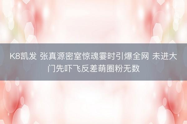 K8凯发 张真源密室惊魂霎时引爆全网 未进大门先吓飞反差萌圈粉无数
