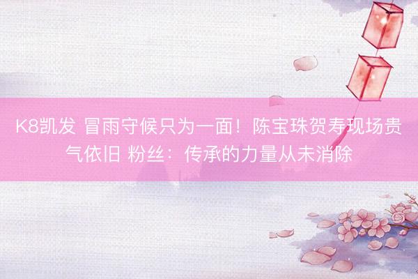 K8凯发 冒雨守候只为一面！陈宝珠贺寿现场贵气依旧 粉丝：传承的力量从未消除