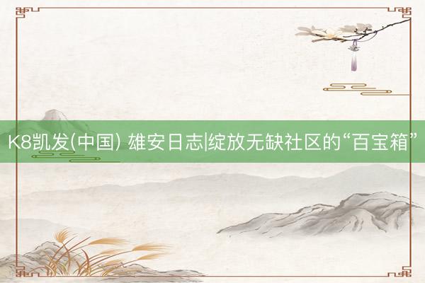 K8凯发(中国) 雄安日志|绽放无缺社区的“百宝箱”