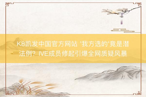 K8凯发中国官方网站 '我方选的'竟是潜法例？IVE成员修起引爆全网质疑风暴